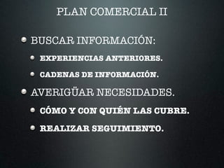 PLAN COMERCIAL II
BUSCAR INFORMACIÓN:
EXPERIENCIAS ANTERIORES.
CADENAS DE INFORMACIÓN.
AVERIGÜAR NECESIDADES.
CÓMO Y CON QUIÉN LAS CUBRE.
REALIZAR SEGUIMIENTO.
 