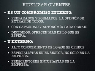 FIDELIZAR CLIENTES
• ES UN COMPROMISO INTERNO:
• PREPARADOS Y FORMADOS. LA OPINIÓN SE
EXTRAE DE TODOS.
• CON CAPACIDAD Y AUTONOMÍA PARA OBRAR.
• DECIDIDOS. OFRECEN MÁS DE LO QUE SE
ESPERA.
• Y EXTERNO:
• ALTO CONOCIMIENTO DE LO QUE SE OFRECE.
• ESPECIALISTAS EN EL SECTOR, NO SÓLO EN LA
EMPRESA.
• PRESCRIPTORES ENTUSIASTAS DE LA
EMPRESA.
 