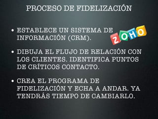 PROCESO DE FIDELIZACIÓN
• ESTABLECE UN SISTEMA DE
INFORMACIÓN (CRM).
• DIBUJA EL FLUJO DE RELACIÓN CON
LOS CLIENTES. IDENTIFICA PUNTOS
DE CRÍTICOS CONTACTO.
• CREA EL PROGRAMA DE
FIDELIZACIÓN Y ECHA A ANDAR. YA
TENDRÁS TIEMPO DE CAMBIARLO.
 