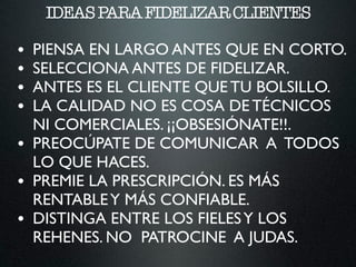 IDEASPARAFIDELIZARCLIENTES
• PIENSA EN LARGO ANTES QUE EN CORTO.	

• SELECCIONA ANTES DE FIDELIZAR.	

• ANTES ES EL CLIENTE QUE TU BOLSILLO.	

• LA CALIDAD NO ES COSA DE TÉCNICOS
NI COMERCIALES. ¡¡OBSESIÓNATE!!.	

• PREOCÚPATE DE COMUNICAR A TODOS
LO QUE HACES.	

• PREMIE LA PRESCRIPCIÓN. ES MÁS
RENTABLEY MÁS CONFIABLE.	

• DISTINGA ENTRE LOS FIELESY LOS
REHENES. NO PATROCINE A JUDAS.
 