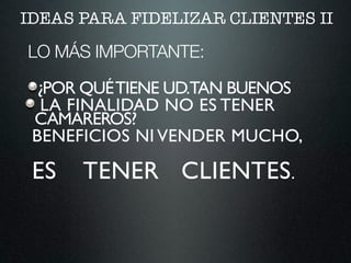 IDEAS PARA FIDELIZAR CLIENTES II
LO MÁS IMPORTANTE:
¿POR QUÉTIENE UD.TAN BUENOS
CAMAREROS?
LA FINALIDAD NO ES TENER
BENEFICIOS NI VENDER MUCHO,
ES TENER CLIENTES.
 