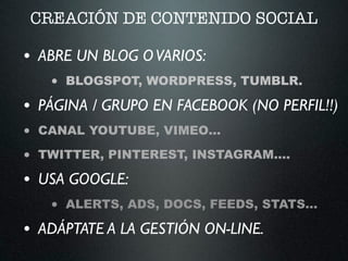 CREACIÓN DE CONTENIDO SOCIAL
• ABRE UN BLOG OVARIOS:	

• BLOGSPOT, WORDPRESS, TUMBLR.
• PÁGINA / GRUPO EN FACEBOOK (NO PERFIL!!)	

• CANAL YOUTUBE, VIMEO…
• TWITTER, PINTEREST, INSTAGRAM….
• USA GOOGLE:	

• ALERTS, ADS, DOCS, FEEDS, STATS…
• ADÁPTATE A LA GESTIÓN ON-LINE.
 
