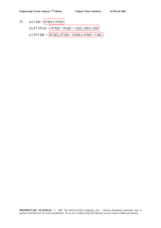 Engineering Circuit Analysis, 7th
Edition Chapter Three Solutions 10 March 2006
55. (a) 5 kΩ = 10 kΩ || 10 kΩ
(b) 57 333 Ω = 47 kΩ + 10 kΩ + 1 kΩ || 1kΩ || 1kΩ
(c) 29.5 kΩ = 47 kΩ || 47 kΩ + 10 kΩ || 10 kΩ + 1 kΩ
PROPRIETARY MATERIAL. © 2007 The McGraw-Hill Companies, Inc. Limited distribution permitted only to
teachers and educators for course preparation. If you are a student using this Manual, you are using it without permission.
 