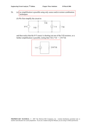 Engineering Circuit Analysis, 7th
Edition Chapter Three Solutions 10 March 2006
PROPRIETARY MATERIAL. © 2007 The McGraw-Hill Companies, Inc. Limited distribution permitted only to
teachers and educators for course preparation. If you are a student using this Manual, you are using it without permission.
0 V 1 A5 Ω 7 Ω
5 Ω
1 A 2.917 Ω
56. (a) no simplification is possible using only source and/or resistor combination
techniques.
(b) We first simplify the circuit to
and then notice that the 0-V source is shorting out one of the 5-Ω resistors, so a
further simplification is possible, noting that 5 Ω || 7 Ω = 2.917 Ω:
 