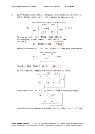 Engineering Circuit Analysis, 7th
Edition Chapter Three Solutions 10 March 2006
PROPRIETARY MATERIAL. © 2007 The McGraw-Hill Companies, Inc. Limited distribution permitted only to
teachers and educators for course preparation. If you are a student using this Manual, you are using it without permission.
58. (a) Working from right to left, we first see that we may combine several resistors as
100 Ω + 100 Ω || 100 Ω + 100 Ω = 250 Ω, yielding the following circuit:
Req →
100 Ω
100 Ω
100 Ω
100 Ω
100 Ω
250 Ω
100 Ω
100 Ω
10 Ω
20 Ω
5 Ω
14.4 ΩReq →
2 Ω
15 Ω 10 Ω
50 Ω
8 Ω 20 Ω 30 Ω
2 Ω 16.67 Ω
8 Ω 50 Ω
Next, we see 100 Ω + 100 Ω || 250 Ω + 100 Ω = 271.4 Ω,
and subsequently 100 Ω + 100 Ω || 271.4 Ω + 100 Ω = 273.1 Ω,
and, finally,
Req = 100 Ω || 273.1 Ω = 73.20 Ω.
(b) First, we combine 24 Ω || (50 Ω + 40 Ω) || 60 Ω = 14.4 Ω, which leaves us with
Thus, Req = 10 Ω + 20 Ω || (5 + 14.4 Ω) = 19.85 Ω.
(c) First combine the 10-Ω and 40-Ω resistors and redraw the circuit:
We now see we have (10 Ω + 15 Ω) || 50 Ω = 16.67 Ω. Redrawing once again,
where the equivalent resistance is seen to be 2 Ω + 50 Ω || 16.67 Ω + 8 Ω = 22.5 Ω.
 