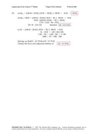 Engineering Circuit Analysis, 7th
Edition Chapter Three Solutions 10 March 2006
59. (a) Req = [(40 Ω + 20 Ω) || 30 Ω + 80 Ω] || 100 Ω + 10 Ω = 60 Ω.
(b) Req = 80 Ω = [(40 Ω + 20 Ω) || 30 Ω + R] || 100 Ω + 10 Ω
70 Ω = [(60 Ω || 30 Ω) + R] || 100 Ω
1/70 = 1/(20 + R) + 0.01
20+ R = 233.3 Ω therefore R = 213.3 Ω.
(c) R = [(40 Ω + 20 Ω) || 30 Ω + R] || 100 Ω + 10 Ω
R – 10 Ω = [20 + R] || 100
1/(R – 10) = 1/(R + 20) + 1/ 100
3000 = R2
+ 10R – 200
Solving, we find R = -61.79 Ω or R = 51.79 Ω.
Clearly, the first is not a physical solution, so R = 51.79 Ω.
PROPRIETARY MATERIAL. © 2007 The McGraw-Hill Companies, Inc. Limited distribution permitted only to
teachers and educators for course preparation. If you are a student using this Manual, you are using it without permission.
 