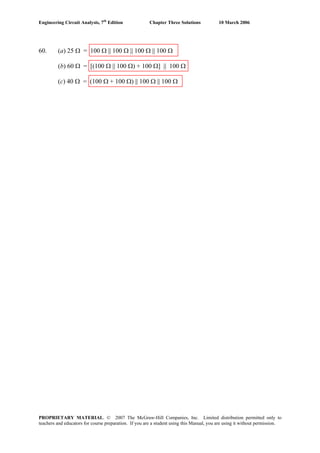 Engineering Circuit Analysis, 7th
Edition Chapter Three Solutions 10 March 2006
60. (a) 25 Ω = 100 Ω || 100 Ω || 100 Ω || 100 Ω
(b) 60 Ω = [(100 Ω || 100 Ω) + 100 Ω] || 100 Ω
(c) 40 Ω = (100 Ω + 100 Ω) || 100 Ω || 100 Ω
PROPRIETARY MATERIAL. © 2007 The McGraw-Hill Companies, Inc. Limited distribution permitted only to
teachers and educators for course preparation. If you are a student using this Manual, you are using it without permission.
 