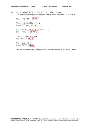 Engineering Circuit Analysis, 7th
Edition Chapter Three Solutions 10 March 2006
61. Req = [(5 Ω || 20 Ω) + 6 Ω] || 30 Ω + 2.5 Ω = 10 Ω
The source therefore provides a total of 1000 W and a current of 100/10 = 10 A.
P2.5Ω = (10)2
· 2.5 = 250 W
V30Ω = 100 - 2.5(10) = 75 V
P30Ω = 752
/ 30 = 187.5 W
I6Ω = 10 – V30Ω /30 = 10 – 75/30 = 7.5 A
P6Ω = (7.5)2
· 6 = 337.5 W
V5Ω = 75 – 6(7.5) = 30 V
P5Ω = 302
/ 5 = 180 W
V20Ω = V5Ω = 30 V
P20Ω = 302
/20 = 45 W
We check our results by verifying that the absorbed powers in fact add to 1000 W.
PROPRIETARY MATERIAL. © 2007 The McGraw-Hill Companies, Inc. Limited distribution permitted only to
teachers and educators for course preparation. If you are a student using this Manual, you are using it without permission.
 