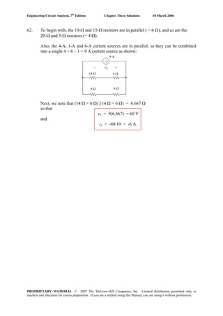Engineering Circuit Analysis, 7th
Edition Chapter Three Solutions 10 March 2006
PROPRIETARY MATERIAL. © 2007 The McGraw-Hill Companies, Inc. Limited distribution permitted only to
teachers and educators for course preparation. If you are a student using this Manual, you are using it without permission.
62. To begin with, the 10-Ω and 15-Ω resistors are in parallel ( = 6 Ω), and so are the
20-Ω and 5-Ω resistors (= 4 Ω).
Also, the 4-A, 1-A and 6-A current sources are in parallel, so they can be combined
into a single 4 + 6 – 1 = 9 A current source as shown:
- vx +
9 A
14 Ω 6 Ω
6 Ω4 Ω
Next, we note that (14 Ω + 6 Ω) || (4 Ω + 6 Ω) = 6.667 Ω
so that
vx = 9(6.667) = 60 V
and
ix = -60/10 = -6 A.
 