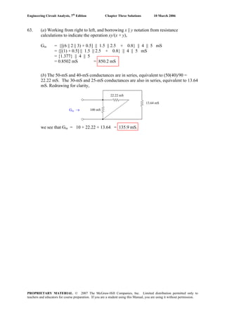 Engineering Circuit Analysis, 7th
Edition Chapter Three Solutions 10 March 2006
PROPRIETARY MATERIAL. © 2007 The McGraw-Hill Companies, Inc. Limited distribution permitted only to
teachers and educators for course preparation. If you are a student using this Manual, you are using it without permission.
63. (a) Working from right to left, and borrowing x || y notation from resistance
calculations to indicate the operation xy/(x + y),
Gin = {[(6 || 2 || 3) + 0.5] || 1.5 || 2.5 + 0.8} || 4 || 5 mS
= {[(1) + 0.5] || 1.5 || 2.5 + 0.8} || 4 || 5 mS
13.64 mS
100 mS
22.22 mS
Gin →
= {1.377} || 4 || 5
= 0.8502 mS = 850.2 mS
(b) The 50-mS and 40-mS conductances are in series, equivalent to (50(40)/90 =
22.22 mS. The 30-mS and 25-mS conductances are also in series, equivalent to 13.64
mS. Redrawing for clarity,
we see that Gin = 10 + 22.22 + 13.64 = 135.9 mS.
 