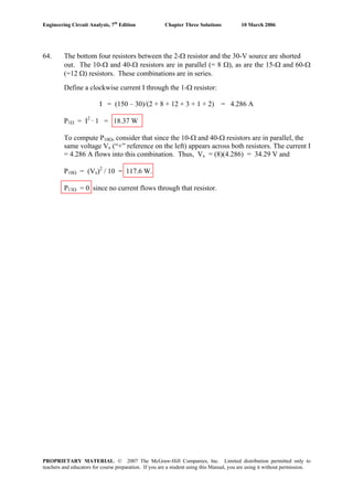 Engineering Circuit Analysis, 7th
Edition Chapter Three Solutions 10 March 2006
64. The bottom four resistors between the 2-Ω resistor and the 30-V source are shorted
out. The 10-Ω and 40-Ω resistors are in parallel (= 8 Ω), as are the 15-Ω and 60-Ω
(=12 Ω) resistors. These combinations are in series.
Define a clockwise current I through the 1-Ω resistor:
I = (150 – 30)/(2 + 8 + 12 + 3 + 1 + 2) = 4.286 A
P1Ω = I2
· 1 = 18.37 W
To compute P10Ω, consider that since the 10-Ω and 40-Ω resistors are in parallel, the
same voltage Vx (“+” reference on the left) appears across both resistors. The current I
= 4.286 A flows into this combination. Thus, Vx = (8)(4.286) = 34.29 V and
P10Ω = (Vx)2
/ 10 = 117.6 W.
P13Ω = 0 since no current flows through that resistor.
PROPRIETARY MATERIAL. © 2007 The McGraw-Hill Companies, Inc. Limited distribution permitted only to
teachers and educators for course preparation. If you are a student using this Manual, you are using it without permission.
 