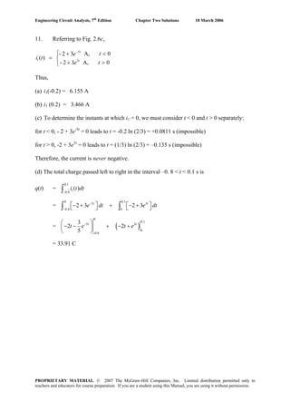Engineering Circuit Analysis, 7th
Edition Chapter Two Solutions 10 March 2006
11. Referring to Fig. 2.6c,
0A,32-
0A,32-
)( 3
5
1
⎩
⎨
⎧
>+
<+
=
−
te
te
ti t
t
Thus,
(a) i1(-0.2) = 6.155 A
(b) i1 (0.2) = 3.466 A
(c) To determine the instants at which i1 = 0, we must consider t < 0 and t > 0 separately:
for t < 0, - 2 + 3e-5t
= 0 leads to t = -0.2 ln (2/3) = +0.0811 s (impossible)
for t > 0, -2 + 3e3t
= 0 leads to t = (1/3) ln (2/3) = –0.135 s (impossible)
Therefore, the current is never negative.
(d) The total charge passed left to right in the interval –0. 8 < t < 0.1 s is
q(t) =
0.1
10.8
( )i t dt
−∫
=
0 0.1
5 3
0.8 0
2 3 2 3t t
e dt e d−
−
⎡ ⎤ ⎡− + + − +⎣ ⎦ ⎣∫ ∫ t⎤⎦
= ( )
0
0.1
5 3
0
-0.8
3
2 2
5
t t
t e t e−⎛ ⎞
− − + − +⎜ ⎟
⎝ ⎠
= 33.91 C
PROPRIETARY MATERIAL. © 2007 The McGraw-Hill Companies, Inc. Limited distribution permitted only to
teachers and educators for course preparation. If you are a student using this Manual, you are using it without permission.
 