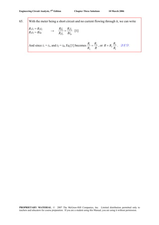 Engineering Circuit Analysis, 7th
Edition Chapter Three Solutions 10 March 2006
65. With the meter being a short circuit and no current flowing through it, we can write
R1i1 = R2i2
R3i3 = RiR
And since i1 = i3, and i2 = iR, Eq [1] becomes 1 2
3
R R
R R
= , or 3
2
1
R
R R
R
= . Q.E.D.
→ 1 1 2 2
3 3 R
R i R i
R i Ri
= [1]
PROPRIETARY MATERIAL. © 2007 The McGraw-Hill Companies, Inc. Limited distribution permitted only to
teachers and educators for course preparation. If you are a student using this Manual, you are using it without permission.
 