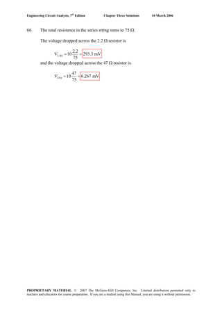 Engineering Circuit Analysis, 7th
Edition Chapter Three Solutions 10 March 2006
66. The total resistance in the series string sums to 75 Ω.
The voltage dropped across the 2.2 Ω resistor is
2.2
2.2
V 10 293.3 mV
75
Ω = =
and the voltage dropped across the 47 Ω resistor is
47
47
V 10 6.267 mV
75
Ω = =
PROPRIETARY MATERIAL. © 2007 The McGraw-Hill Companies, Inc. Limited distribution permitted only to
teachers and educators for course preparation. If you are a student using this Manual, you are using it without permission.
 