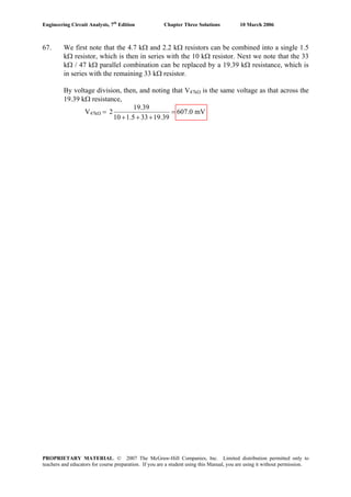 Engineering Circuit Analysis, 7th
Edition Chapter Three Solutions 10 March 2006
67. We first note that the 4.7 kΩ and 2.2 kΩ resistors can be combined into a single 1.5
kΩ resistor, which is then in series with the 10 kΩ resistor. Next we note that the 33
kΩ / 47 kΩ parallel combination can be replaced by a 19.39 kΩ resistance, which is
in series with the remaining 33 kΩ resistor.
By voltage division, then, and noting that V47kΩ is the same voltage as that across the
19.39 kΩ resistance,
V47kΩ =
19.39
2 607.0 mV
10 1.5 33 19.39
=
+ + +
PROPRIETARY MATERIAL. © 2007 The McGraw-Hill Companies, Inc. Limited distribution permitted only to
teachers and educators for course preparation. If you are a student using this Manual, you are using it without permission.
 
