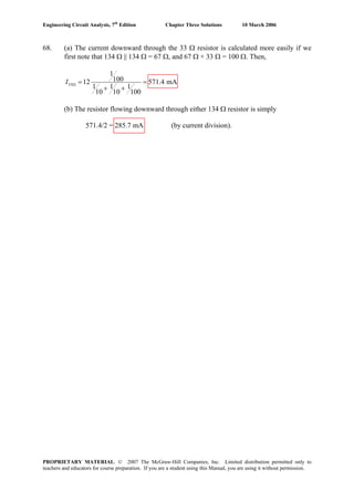 Engineering Circuit Analysis, 7th
Edition Chapter Three Solutions 10 March 2006
68. (a) The current downward through the 33 Ω resistor is calculated more easily if we
first note that 134 Ω || 134 Ω = 67 Ω, and 67 Ω + 33 Ω = 100 Ω. Then,
33
1
10012 571.4 mA
1 1 1
10 10 100
I Ω = =
+ +
(b) The resistor flowing downward through either 134 Ω resistor is simply
571.4/2 = 285.7 mA (by current division).
PROPRIETARY MATERIAL. © 2007 The McGraw-Hill Companies, Inc. Limited distribution permitted only to
teachers and educators for course preparation. If you are a student using this Manual, you are using it without permission.
 