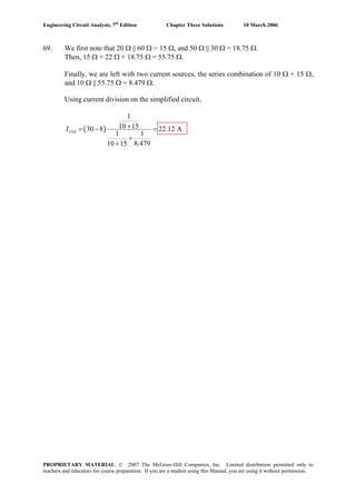 Engineering Circuit Analysis, 7th
Edition Chapter Three Solutions 10 March 2006
69. We first note that 20 Ω || 60 Ω = 15 Ω, and 50 Ω || 30 Ω = 18.75 Ω.
Then, 15 Ω + 22 Ω + 18.75 Ω = 55.75 Ω.
Finally, we are left with two current sources, the series combination of 10 Ω + 15 Ω,
and 10 Ω || 55.75 Ω = 8.479 Ω.
Using current division on the simplified circuit,
( )15
1
10 1530 8 22.12 A
1 1
10 15 8.479
I Ω
+= − =
+
+
PROPRIETARY MATERIAL. © 2007 The McGraw-Hill Companies, Inc. Limited distribution permitted only to
teachers and educators for course preparation. If you are a student using this Manual, you are using it without permission.
 