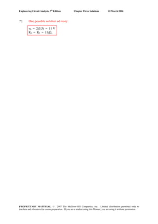 Engineering Circuit Analysis, 7th
Edition Chapter Three Solutions 10 March 2006
70. One possible solution of many:
vS = 2(5.5) = 11 V
R1 = R2 = 1 kΩ.
PROPRIETARY MATERIAL. © 2007 The McGraw-Hill Companies, Inc. Limited distribution permitted only to
teachers and educators for course preparation. If you are a student using this Manual, you are using it without permission.
 