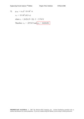 Engineering Circuit Analysis, 7th
Edition Chapter Three Solutions 10 March 2006
72. p15Ω = (v15)2
/ 15×103
A
v15 = 15×103
(-0.3 v1)
where v1 = [4 (5)/ (5 + 2)] · 2 = 5.714 V
Therefore v15 = -25714 V and p15 = 44.08 kW.
PROPRIETARY MATERIAL. © 2007 The McGraw-Hill Companies, Inc. Limited distribution permitted only to
teachers and educators for course preparation. If you are a student using this Manual, you are using it without permission.
 