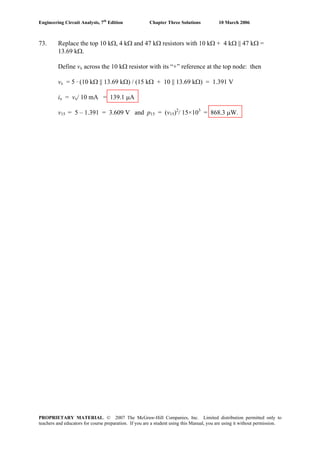 Engineering Circuit Analysis, 7th
Edition Chapter Three Solutions 10 March 2006
73. Replace the top 10 kΩ, 4 kΩ and 47 kΩ resistors with 10 kΩ + 4 kΩ || 47 kΩ =
13.69 kΩ.
Define vx across the 10 kΩ resistor with its “+” reference at the top node: then
vx = 5 · (10 kΩ || 13.69 kΩ) / (15 kΩ + 10 || 13.69 kΩ) = 1.391 V
ix = vx/ 10 mA = 139.1 μA
v15 = 5 – 1.391 = 3.609 V and p15 = (v15)2
/ 15×103
= 868.3 μW.
PROPRIETARY MATERIAL. © 2007 The McGraw-Hill Companies, Inc. Limited distribution permitted only to
teachers and educators for course preparation. If you are a student using this Manual, you are using it without permission.
 