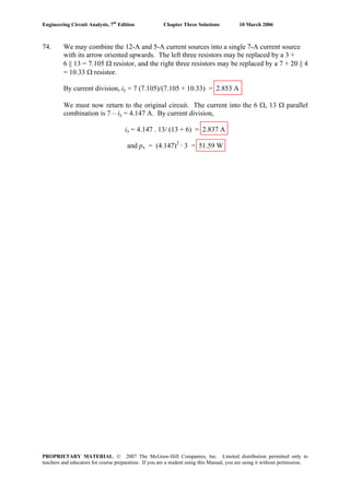 Engineering Circuit Analysis, 7th
Edition Chapter Three Solutions 10 March 2006
74. We may combine the 12-A and 5-A current sources into a single 7-A current source
with its arrow oriented upwards. The left three resistors may be replaced by a 3 +
6 || 13 = 7.105 Ω resistor, and the right three resistors may be replaced by a 7 + 20 || 4
= 10.33 Ω resistor.
By current division, iy = 7 (7.105)/(7.105 + 10.33) = 2.853 A
We must now return to the original circuit. The current into the 6 Ω, 13 Ω parallel
combination is 7 – iy = 4.147 A. By current division,
ix = 4.147 . 13/ (13 + 6) = 2.837 A
and px = (4.147)2
· 3 = 51.59 W
PROPRIETARY MATERIAL. © 2007 The McGraw-Hill Companies, Inc. Limited distribution permitted only to
teachers and educators for course preparation. If you are a student using this Manual, you are using it without permission.
 