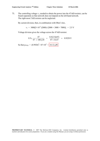 Engineering Circuit Analysis, 7th
Edition Chapter Three Solutions 10 March 2006
75. The controlling voltage v1, needed to obtain the power into the 47-kΩ resistor, can be
found separately as that network does not depend on the left-hand network.
The right-most 2 kΩ resistor can be neglected.
By current division, then, in combination with Ohm’s law,
v1 = 3000[5×10-3
(2000)/ (2000 + 3000 + 7000)] = 2.5 V
Voltage division gives the voltage across the 47-kΩ resistor:
V0.9228
16.6747
7)0.5(2.5)(4
20||10047
47
5.0 1 =
+
=
+
v
So that p47kΩ = (0.9928)2
/ 47×103
= 18.12 μW
PROPRIETARY MATERIAL. © 2007 The McGraw-Hill Companies, Inc. Limited distribution permitted only to
teachers and educators for course preparation. If you are a student using this Manual, you are using it without permission.
 