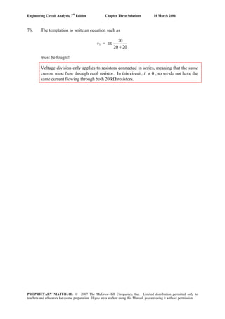 Engineering Circuit Analysis, 7th
Edition Chapter Three Solutions 10 March 2006
76. The temptation to write an equation such as
v1 =
2020
20
10
+
must be fought!
Voltage division only applies to resistors connected in series, meaning that the same
current must flow through each resistor. In this circuit, i1 ≠ 0 , so we do not have the
same current flowing through both 20 kΩ resistors.
PROPRIETARY MATERIAL. © 2007 The McGraw-Hill Companies, Inc. Limited distribution permitted only to
teachers and educators for course preparation. If you are a student using this Manual, you are using it without permission.
 