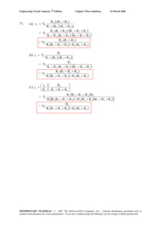 Engineering Circuit Analysis, 7th
Edition Chapter Three Solutions 10 March 2006
77. (a)
)]R(R||[RR
)R(R||R
V
4321
432
S2
++
+
=v
=
( )
( )4324321
432432
S
RRR)R(RRR
RRR)R(RR
V
++++
+++
=
( ) )R(RRRRRR
)R(RR
V
4324321
432
S
++++
+
(b)
)]R(R||[RR
R
V
4321
1
S1
++
=v
=
( )4324321
1
S
RRR)R(RRR
R
V
++++
=
( ) )R(RRRRRR
)RR(RR
V
4324321
4321
S
++++
++
(c) ⎟⎟
⎠
⎞
⎜⎜
⎝
⎛
++⎟⎟
⎠
⎞
⎜⎜
⎝
⎛
=
432
2
1
1
4
RRR
R
R
v
i
=
( )
[ ])RR)(RR(RR)RR(RRR
RRRRR
V
43243243211
24321
S
++++++
++
=
( ) )R(RRRRRR
R
V
4324321
2
S
++++
PROPRIETARY MATERIAL. © 2007 The McGraw-Hill Companies, Inc. Limited distribution permitted only to
teachers and educators for course preparation. If you are a student using this Manual, you are using it without permission.
 