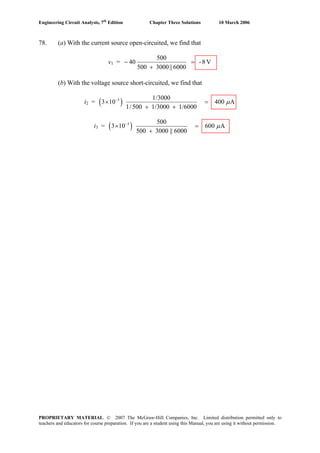 Engineering Circuit Analysis, 7th
Edition Chapter Three Solutions 10 March 2006
78. (a) With the current source open-circuited, we find that
v1 = V8-
6000||3000500
500
40 =
+
−
(b) With the voltage source short-circuited, we find that
i2 = ( )3 1/3000
3 10 400 A
1/ 500 1/3000 1/6000
μ−
× =
+ +
i3 = ( )3 500
3 10 600 A
500 3000 || 6000
μ−
× =
+
PROPRIETARY MATERIAL. © 2007 The McGraw-Hill Companies, Inc. Limited distribution permitted only to
teachers and educators for course preparation. If you are a student using this Manual, you are using it without permission.
 