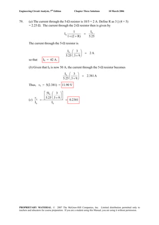 Engineering Circuit Analysis, 7th
Edition Chapter Three Solutions 10 March 2006
79. (a) The current through the 5-Ω resistor is 10/5 = 2 A. Define R as 3 || (4 + 5)
= 2.25 Ω. The current through the 2-Ω resistor then is given by
25.5
I
R)(21
1
I S
S =
++
The current through the 5-Ω resistor is
A2
93
3
25.5
IS
=⎟
⎠
⎞
⎜
⎝
⎛
+
so that IS = 42 A.
(b) Given that IS is now 50 A, the current through the 5-Ω resistor becomes
A2.381
93
3
25.5
IS
=⎟
⎠
⎞
⎜
⎝
⎛
+
Thus, vx = 5(2.381) = 11.90 V
(c) 0.2381
I
93
3
5.25
5I
I S
S
S
=
⎥
⎦
⎤
⎢
⎣
⎡
⎟
⎠
⎞
⎜
⎝
⎛
+
=xv
PROPRIETARY MATERIAL. © 2007 The McGraw-Hill Companies, Inc. Limited distribution permitted only to
teachers and educators for course preparation. If you are a student using this Manual, you are using it without permission.
 