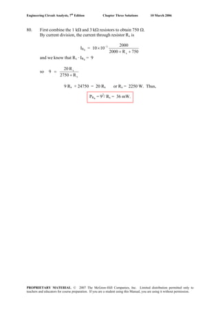 Engineering Circuit Analysis, 7th
Edition Chapter Three Solutions 10 March 2006
80. First combine the 1 kΩ and 3 kΩ resistors to obtain 750 Ω.
By current division, the current through resistor Rx is
IRx =
750R2000
2000
1010
x
3
++
× −
and we know that Rx · IRx = 9
so
x
x
R2750
R20
9
+
=
9 Rx + 24750 = 20 Rx or Rx = 2250 W. Thus,
PRx = 92
/ Rx = 36 mW.
PROPRIETARY MATERIAL. © 2007 The McGraw-Hill Companies, Inc. Limited distribution permitted only to
teachers and educators for course preparation. If you are a student using this Manual, you are using it without permission.
 