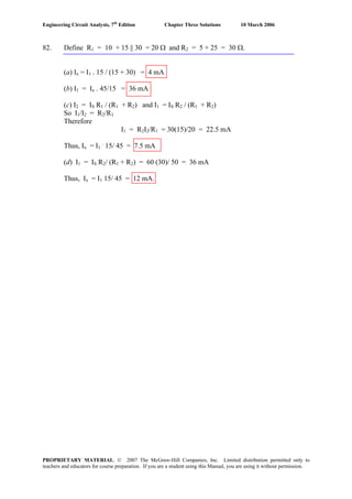 Engineering Circuit Analysis, 7th
Edition Chapter Three Solutions 10 March 2006
82. Define R1 = 10 + 15 || 30 = 20 Ω and R2 = 5 + 25 = 30 Ω.
(a) Ix = I1 . 15 / (15 + 30) = 4 mA
(b) I1 = Ix . 45/15 = 36 mA
(c) I2 = IS R1 / (R1 + R2) and I1 = IS R2 / (R1 + R2)
So I1/I2 = R2/R1
Therefore
I1 = R2I2/R1 = 30(15)/20 = 22.5 mA
Thus, Ix = I1
.
15/ 45 = 7.5 mA
(d) I1 = IS R2/ (R1 + R2) = 60 (30)/ 50 = 36 mA
Thus, Ix = I1 15/ 45 = 12 mA.
PROPRIETARY MATERIAL. © 2007 The McGraw-Hill Companies, Inc. Limited distribution permitted only to
teachers and educators for course preparation. If you are a student using this Manual, you are using it without permission.
 