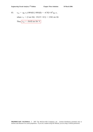 Engineering Circuit Analysis, 7th
Edition Chapter Three Solutions 10 March 2006
83. vout = -gm vπ (100 kΩ || 100 kΩ) = -4.762×103
gm vπ
where vπ = (3 sin 10t) · 15/(15 + 0.3) = 2.941 sin 10t
Thus, vout = -56.02 sin 10t V
PROPRIETARY MATERIAL. © 2007 The McGraw-Hill Companies, Inc. Limited distribution permitted only to
teachers and educators for course preparation. If you are a student using this Manual, you are using it without permission.
 