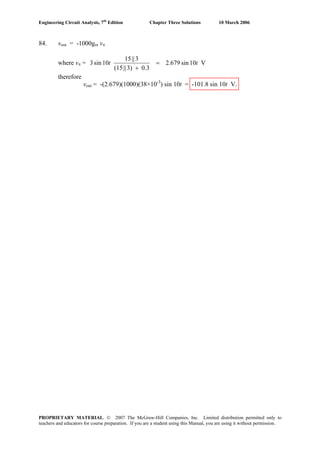 Engineering Circuit Analysis, 7th
Edition Chapter Three Solutions 10 March 2006
84. vout = -1000gm vπ
where vπ = V10sin2.679
0.33)||(15
3||15
10sin3 tt =
+
therefore
vout = -(2.679)(1000)(38×10-3
) sin 10t = -101.8 sin 10t V.
PROPRIETARY MATERIAL. © 2007 The McGraw-Hill Companies, Inc. Limited distribution permitted only to
teachers and educators for course preparation. If you are a student using this Manual, you are using it without permission.
 