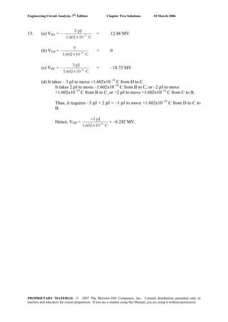 Engineering Circuit Analysis, 7th
Edition Chapter Two Solutions 10 March 2006
13. (a) VBA = – -19
2 pJ
-1.602 10 C×
= 12.48 MV
(b) VED = -19
0
-1.602 10 C×
= 0
(c) VDC = – -19
3 pJ
1.602 10 C×
= –18.73 MV
(d) It takes – 3 pJ to move +1.602x10–19
C from D to C.
It takes 2 pJ to move –1.602x10–19
C from B to C, or –2 pJ to move
+1.602x10–19
C from B to C, or +2 pJ to move +1.602x10–19
C from C to B.
Thus, it requires –3 pJ + 2 pJ = –1 pJ to move +1.602x10–19
C from D to C to
B.
Hence, VDB =
−
× -19
1 pJ
1.602 10 C
= –6.242 MV.
PROPRIETARY MATERIAL. © 2007 The McGraw-Hill Companies, Inc. Limited distribution permitted only to
teachers and educators for course preparation. If you are a student using this Manual, you are using it without permission.
 