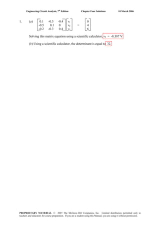 Engineering Circuit Analysis, 7th
Edition Chapter Four Solutions 10 March 2006
1. (a) 0.1 -0.3 -0.4 v1 0
-0.5 0.1 0 v2 = 4
-0.2 -0.3 0.4 v3 6
Solving this matrix equation using a scientific calculator, v2 = -8.387 V
(b) Using a scientific calculator, the determinant is equal to 32.
PROPRIETARY MATERIAL. © 2007 The McGraw-Hill Companies, Inc. Limited distribution permitted only to
teachers and educators for course preparation. If you are a student using this Manual, you are using it without permission.
 