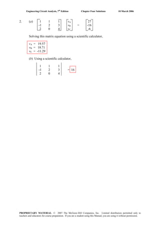 Engineering Circuit Analysis, 7th
Edition Chapter Four Solutions 10 March 2006
2. (a) 1 1 1 vA 27
-1 2 3 vB = -16
2 0 4 vC -6
Solving this matrix equation using a scientific calculator,
vA = 19.57
vB = 18.71
vC = -11.29
(b) Using a scientific calculator,
1 1 1
-1 2 3 = 16
2 0 4
PROPRIETARY MATERIAL. © 2007 The McGraw-Hill Companies, Inc. Limited distribution permitted only to
teachers and educators for course preparation. If you are a student using this Manual, you are using it without permission.
 
