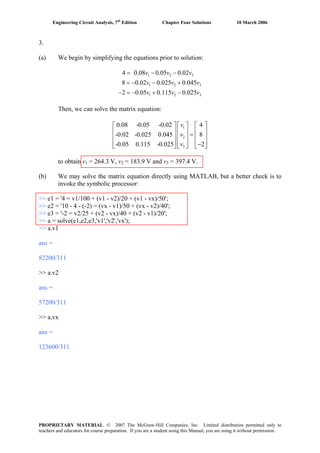 Engineering Circuit Analysis, 7th
Edition Chapter Four Solutions 10 March 2006
3.
(a) We begin by simplifying the equations prior to solution:
1 2 3
1 2
1 2
4 0.08 0.05 0.02
8 0.02 0.025 0.045
2 0.05 0.115 0.025
v v v
v v
v v
= − −
= − − +
− = − + −
3
3
v
v
⎤ ⎡ ⎤
⎥ ⎢ ⎥
⎥ ⎢ ⎥
⎥ ⎢ ⎥
Then, we can solve the matrix equation:
1
2
3
0.08 -0.05 -0.02 4
-0.02 -0.025 0.045 8
-0.05 0.115 -0.025 2
v
v
v
⎡ ⎤ ⎡
⎢ ⎥ ⎢ =⎢ ⎥ ⎢
⎢ ⎥ ⎢ −⎣ ⎦ ⎣ ⎦ ⎣ ⎦
to obtain v1 = 264.3 V, v2 = 183.9 V and v3 = 397.4 V.
(b) We may solve the matrix equation directly using MATLAB, but a better check is to
invoke the symbolic processor:
>> e1 = '4 = v1/100 + (v1 - v2)/20 + (v1 - vx)/50';
>> e2 = '10 - 4 - (-2) = (vx - v1)/50 + (vx - v2)/40';
>> e3 = '-2 = v2/25 + (v2 - vx)/40 + (v2 - v1)/20';
>> a = solve(e1,e2,e3,'v1','v2','vx');
>> a.v1
ans =
82200/311
>> a.v2
ans =
57200/311
>> a.vx
ans =
123600/311
PROPRIETARY MATERIAL. © 2007 The McGraw-Hill Companies, Inc. Limited distribution permitted only to
teachers and educators for course preparation. If you are a student using this Manual, you are using it without permission.
 
