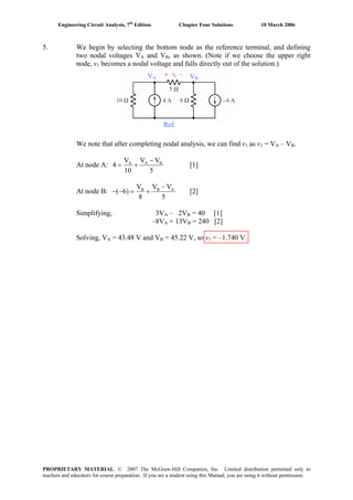 Engineering Circuit Analysis, 7th
Edition Chapter Four Solutions 10 March 2006
5. We begin by selecting the bottom node as the reference terminal, and defining
two nodal voltages VA and VB, as shown. (Note if we choose the upper right
node, v1 becomes a nodal voltage and falls directly out of the solution.)
VA VB
Ref.
We note that after completing nodal analysis, we can find v1 as v1 = VA – VB.
At node A: A AV V VB
10 5
4
−
= + [1]
At node B: B BV V V
( 6)
8 5
A−
− − = + [2]
Simplifying, 3VA – 2VB = 40 [1]
–8VA + 13VB = 240 [2]
Solving, VA = 43.48 V and VB = 45.22 V, so v1 = –1.740 V.
PROPRIETARY MATERIAL. © 2007 The McGraw-Hill Companies, Inc. Limited distribution permitted only to
teachers and educators for course preparation. If you are a student using this Manual, you are using it without permission.
 