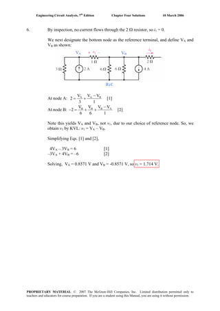 Engineering Circuit Analysis, 7th
Edition Chapter Four Solutions 10 March 2006
6. By inspection, no current flows through the 2 Ω resistor, so i1 = 0.
We next designate the bottom node as the reference terminal, and define VA and
VB as shown:
VA VB
Ref.
At node A: A A BV V V
2 [1]
3 1
−
= +
At node B: B B B AV V V V
2 [
6 6 1
2]
−
− = + +
Note this yields VA and VB, not v1, due to our choice of reference node. So, we
obtain v1 by KVL: v1 = VA – VB.
Simplifying Eqs. [1] and [2],
4VA – 3VB = 6 [1]
–3VA + 4VB = –6 [2]
Solving, VA = 0.8571 V and VB = -0.8571 V, so v1 = 1.714 V.
PROPRIETARY MATERIAL. © 2007 The McGraw-Hill Companies, Inc. Limited distribution permitted only to
teachers and educators for course preparation. If you are a student using this Manual, you are using it without permission.
 