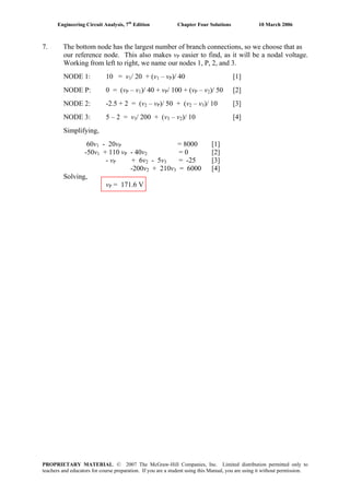 Engineering Circuit Analysis, 7th
Edition Chapter Four Solutions 10 March 2006
7. The bottom node has the largest number of branch connections, so we choose that as
our reference node. This also makes vP easier to find, as it will be a nodal voltage.
Working from left to right, we name our nodes 1, P, 2, and 3.
NODE 1: 10 = v1/ 20 + (v1 – vP)/ 40 [1]
NODE P: 0 = (vP – v1)/ 40 + vP/ 100 + (vP – v2)/ 50 [2]
NODE 2: -2.5 + 2 = (v2 – vP)/ 50 + (v2 – v3)/ 10 [3]
NODE 3: 5 – 2 = v3/ 200 + (v3 – v2)/ 10 [4]
Simplifying,
60v1 - 20vP = 8000 [1]
-50v1 + 110 vP - 40v2 = 0 [2]
- vP + 6v2 - 5v3 = -25 [3]
-200v2 + 210v3 = 6000 [4]
Solving,
vP = 171.6 V
PROPRIETARY MATERIAL. © 2007 The McGraw-Hill Companies, Inc. Limited distribution permitted only to
teachers and educators for course preparation. If you are a student using this Manual, you are using it without permission.
 
