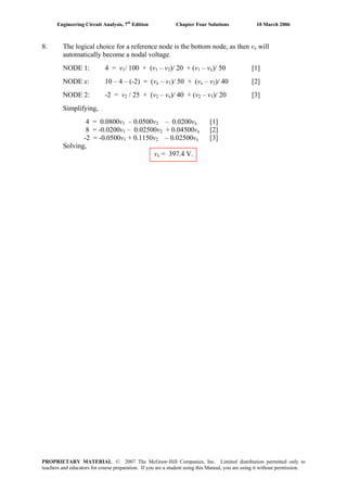 Engineering Circuit Analysis, 7th
Edition Chapter Four Solutions 10 March 2006
8. The logical choice for a reference node is the bottom node, as then vx will
automatically become a nodal voltage.
NODE 1: 4 = v1/ 100 + (v1 – v2)/ 20 + (v1 – vx)/ 50 [1]
NODE x: 10 – 4 – (-2) = (vx – v1)/ 50 + (vx – v2)/ 40 [2]
NODE 2: -2 = v2 / 25 + (v2 – vx)/ 40 + (v2 – v1)/ 20 [3]
Simplifying,
4 = 0.0800v1 – 0.0500v2 – 0.0200vx [1]
8 = -0.0200v1 – 0.02500v2 + 0.04500vx [2]
-2 = -0.0500v1 + 0.1150v2 – 0.02500vx [3]
Solving,
vx = 397.4 V.
PROPRIETARY MATERIAL. © 2007 The McGraw-Hill Companies, Inc. Limited distribution permitted only to
teachers and educators for course preparation. If you are a student using this Manual, you are using it without permission.
 