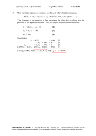 Engineering Circuit Analysis, 7th
Edition Chapter Four Solutions 10 March 2006
10. Only one nodal equation is required: At the node where three resistors join,
0.02v1 = (vx – 5 i2) / 45 + (vx – 100) / 30 + (vx – 0.2 v3) / 50 [1]
This, however, is one equation in four unknowns, the other three resulting from the
presence of the dependent sources. Thus, we require three additional equations:
i2 = (0.2 v3 - vx) / 50 [2]
v1 = 0.2 v3 - 100 [3]
v3 = 50i2 [4]
Simplifying,
v1 – 0.2v3 = -100 [3]
– v3 + 50 i2 = 0 [4]
–vx + 0.2v3 – 50 i2 = 0 [2]
0.07556vx – 0.02v1 – 0.004v3 – 0.111i2 = 33.33 [1]
Solving, we find that v1 = -103..8 V and i2 = -377.4 mA.
PROPRIETARY MATERIAL. © 2007 The McGraw-Hill Companies, Inc. Limited distribution permitted only to
teachers and educators for course preparation. If you are a student using this Manual, you are using it without permission.
 