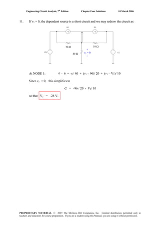 Engineering Circuit Analysis, 7th
Edition Chapter Four Solutions 10 March 2006
11. If v1 = 0, the dependent source is a short circuit and we may redraw the circuit as:
At NODE 1: 4 - 6 = v1/ 40 + (v1 – 96)/ 20 + (v1 – V2)/ 10
Since v1 = 0, this simplifies to
-2 = -96 / 20 - V2/ 10
so that V2 = -28 V.
20 Ω 10 Ω
40 Ω
+
v1 = 0
-
.
PROPRIETARY MATERIAL. © 2007 The McGraw-Hill Companies, Inc. Limited distribution permitted only to
teachers and educators for course preparation. If you are a student using this Manual, you are using it without permission.
 