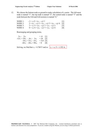 Engineering Circuit Analysis, 7th
Edition Chapter Four Solutions 10 March 2006
12. We choose the bottom node as ground to make calculation of i5 easier. The left-most
node is named “1”, the top node is named “2”, the central node is named “3” and the
node between the 4-Ω and 6-Ω resistors is named “4.”
NODE 1: - 3 = v1/2 + (v1 – v2)/ 1 [1]
NODE 2: 2 = (v2 – v1)/ 1 + (v2 – v3)/ 3 + (v2 – v4)/ 4 [2]
NODE 3: 3 = v3/ 5 + (v3 – v4)/ 7 + (v3 – v2)/ 3 [3]
NODE 4: 0 = v4/ 6 + (v4 – v3)/ 7 + (v4 – v2)/ 4 [4]
Rearranging and grouping terms,
3v1 – 2v2 = -6 [1]
-12v1 + 19v2 – 4v3 – 3v4 = 24 [2]
–35v2 + 71v3 – 15v4 = 315 [3]
-42v2 – 24v3 + 94v4 = 0 [4]
Solving, we find that v3 = 6.760 V and so i5 = v3/ 5 = 1.352 A.
PROPRIETARY MATERIAL. © 2007 The McGraw-Hill Companies, Inc. Limited distribution permitted only to
teachers and educators for course preparation. If you are a student using this Manual, you are using it without permission.
 