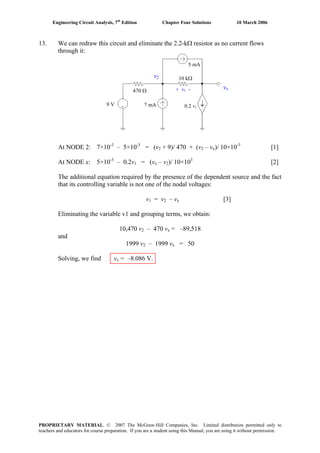 Engineering Circuit Analysis, 7th
Edition Chapter Four Solutions 10 March 2006
13. We can redraw this circuit and eliminate the 2.2-kΩ resistor as no current flows
through it:
At NODE 2: 7×10-3
– 5×10-3
= (v2 + 9)/ 470 + (v2 – vx)/ 10×10-3
[1]
At NODE x: 5×10-3
– 0.2v1 = (vx – v2)/ 10×103
[2]
The additional equation required by the presence of the dependent source and the fact
that its controlling variable is not one of the nodal voltages:
v1 = v2 – vx [3]
Eliminating the variable v1 and grouping terms, we obtain:
10,470 v2 – 470 vx = –89,518
and
1999 v2 – 1999 vx = 50
Solving, we find vx = –8.086 V.
↓9 V 7 mA
5 mA
0.2 v1
10 kΩ
470 Ω + v1 - vx
v2
PROPRIETARY MATERIAL. © 2007 The McGraw-Hill Companies, Inc. Limited distribution permitted only to
teachers and educators for course preparation. If you are a student using this Manual, you are using it without permission.
 