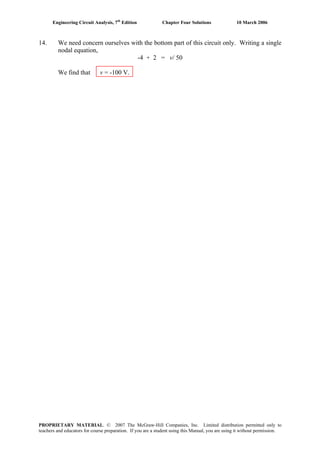 Engineering Circuit Analysis, 7th
Edition Chapter Four Solutions 10 March 2006
14. We need concern ourselves with the bottom part of this circuit only. Writing a single
nodal equation,
-4 + 2 = v/ 50
We find that v = -100 V.
PROPRIETARY MATERIAL. © 2007 The McGraw-Hill Companies, Inc. Limited distribution permitted only to
teachers and educators for course preparation. If you are a student using this Manual, you are using it without permission.
 