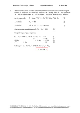 Engineering Circuit Analysis, 7th
Edition Chapter Four Solutions 10 March 2006
16. We choose the center node for our common terminal, since it connects to the largest
number of branches. We name the left node “A”, the top node “B”, the right node
“C”, and the bottom node “D”. We next form a supernode between nodes A and B.
At the supernode: 5 = (VA – VD)/ 10 + VA/ 20 + (VB – VC)/ 12.5 [1]
At node C: VC = 150 [2]
At node D: -10 = VD/ 25 + (VD – VA)/ 10 [3]
Our supernode-related equation is VB – VA = 100 [4]
Simplifiying and grouping terms,
0.15 VA + 0.08 VB - 0.08 VC – 0.1 VD = 5 [1]
VC = 150 [2]
-25 VA + 35 VD = -2500 [3]
- VA + VB = 100 [4]
Solving, we find that VD = -63.06 V. Since v4 = - VD,
v4 = 63.06 V.
PROPRIETARY MATERIAL. © 2007 The McGraw-Hill Companies, Inc. Limited distribution permitted only to
teachers and educators for course preparation. If you are a student using this Manual, you are using it without permission.
 