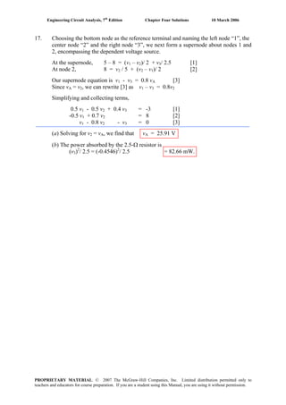 Engineering Circuit Analysis, 7th
Edition Chapter Four Solutions 10 March 2006
17. Choosing the bottom node as the reference terminal and naming the left node “1”, the
center node “2” and the right node “3”, we next form a supernode about nodes 1 and
2, encompassing the dependent voltage source.
At the supernode, 5 – 8 = (v1 – v2)/ 2 + v3/ 2.5 [1]
At node 2, 8 = v2 / 5 + (v2 – v1)/ 2 [2]
Our supernode equation is v1 - v3 = 0.8 vA [3]
Since vA = v2, we can rewrite [3] as v1 – v3 = 0.8v2
Simplifying and collecting terms,
0.5 v1 - 0.5 v2 + 0.4 v3 = -3 [1]
-0.5 v1 + 0.7 v2 = 8 [2]
v1 - 0.8 v2 - v3 = 0 [3]
(a) Solving for v2 = vA, we find that vA = 25.91 V
(b) The power absorbed by the 2.5-Ω resistor is
(v3)2
/ 2.5 = (-0.4546)2
/ 2.5 = 82.66 mW.
PROPRIETARY MATERIAL. © 2007 The McGraw-Hill Companies, Inc. Limited distribution permitted only to
teachers and educators for course preparation. If you are a student using this Manual, you are using it without permission.
 