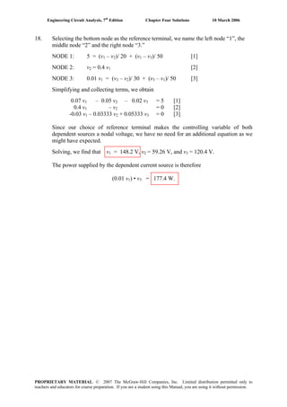 Engineering Circuit Analysis, 7th
Edition Chapter Four Solutions 10 March 2006
18. Selecting the bottom node as the reference terminal, we name the left node “1”, the
middle node “2” and the right node “3.”
NODE 1: 5 = (v1 – v2)/ 20 + (v1 – v3)/ 50 [1]
NODE 2: v2 = 0.4 v1 [2]
NODE 3: 0.01 v1 = (v3 – v2)/ 30 + (v3 – v1)/ 50 [3]
Simplifying and collecting terms, we obtain
0.07 v1 – 0.05 v2 – 0.02 v3 = 5 [1]
0.4 v1 – v2 = 0 [2]
-0.03 v1 – 0.03333 v2 + 0.05333 v3 = 0 [3]
Since our choice of reference terminal makes the controlling variable of both
dependent sources a nodal voltage, we have no need for an additional equation as we
might have expected.
Solving, we find that v1 = 148.2 V, v2 = 59.26 V, and v3 = 120.4 V.
The power supplied by the dependent current source is therefore
(0.01 v1) • v3 = 177.4 W.
PROPRIETARY MATERIAL. © 2007 The McGraw-Hill Companies, Inc. Limited distribution permitted only to
teachers and educators for course preparation. If you are a student using this Manual, you are using it without permission.
 